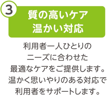 質の高いケア温かい対応、利用者一人ひとりのニーズに合わせた最適なケアをご提供します。温かく思いやりのある対応で利用者をサポートします。