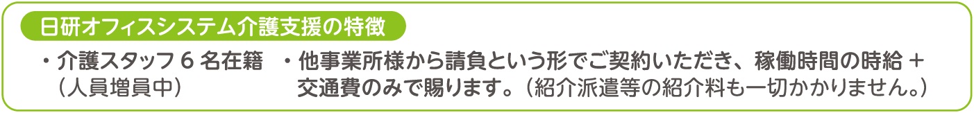 日研オフィスシステム介護支援の特徴、介護スタッフ６名在籍（人員増員中）、他事業所様から請負という形でご契約いただき、稼働時間の時給＋交通費のみで賜ります。（紹介派遣等の紹介料も一切かかりません。）