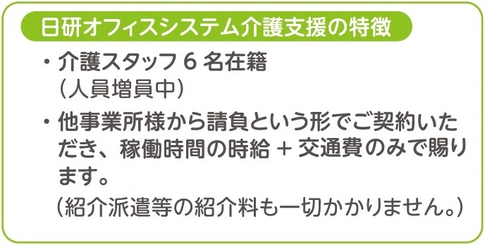 日研オフィスシステム介護支援の特徴、介護スタッフ６名在籍（人員増員中）、他事業所様から請負という形でご契約いただき、稼働時間の時給＋交通費のみで賜ります。（紹介派遣等の紹介料も一切かかりません。）